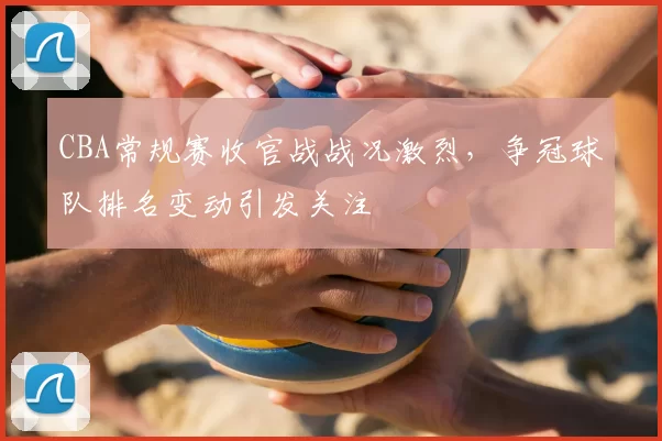 CBA常规赛收官战战况激烈，争冠球队排名变动引发关注