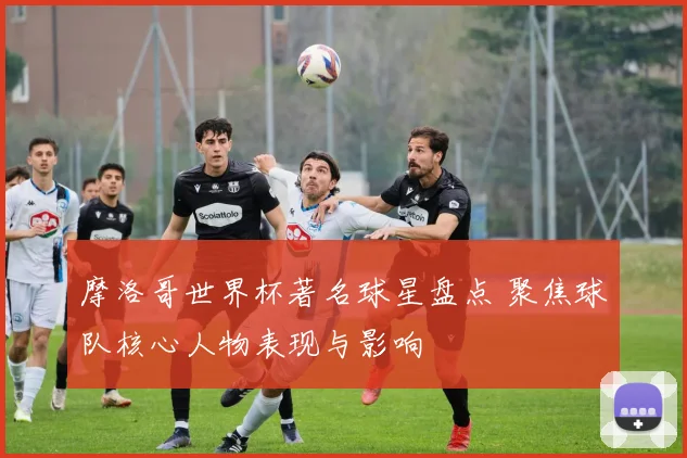 摩洛哥世界杯著名球星盘点 聚焦球队核心人物表现与影响