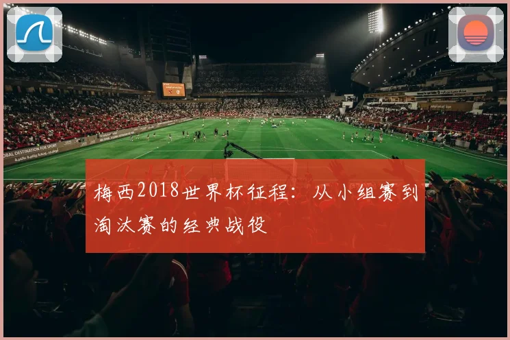梅西2018世界杯征程:从小组赛到淘汰赛的经典战役