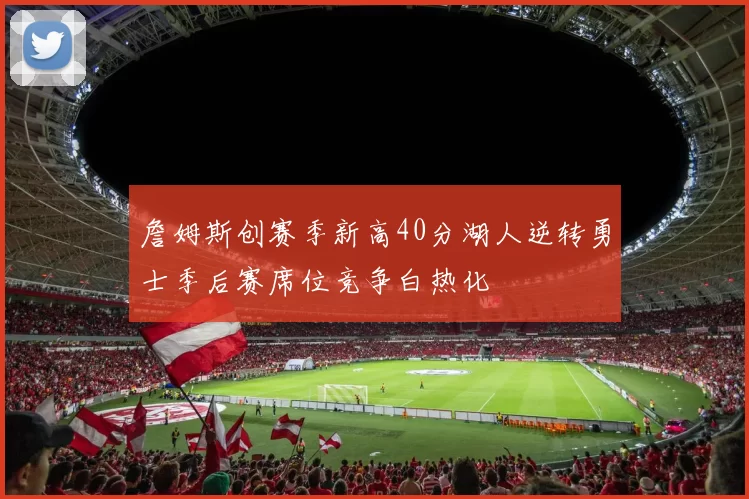 詹姆斯创赛季新高40分湖人逆转勇士季后赛席位竞争白热化