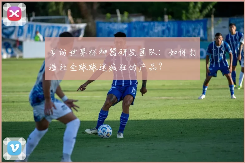 专访世界杯神器研发团队:如何打造让全球球迷疯狂的产品?