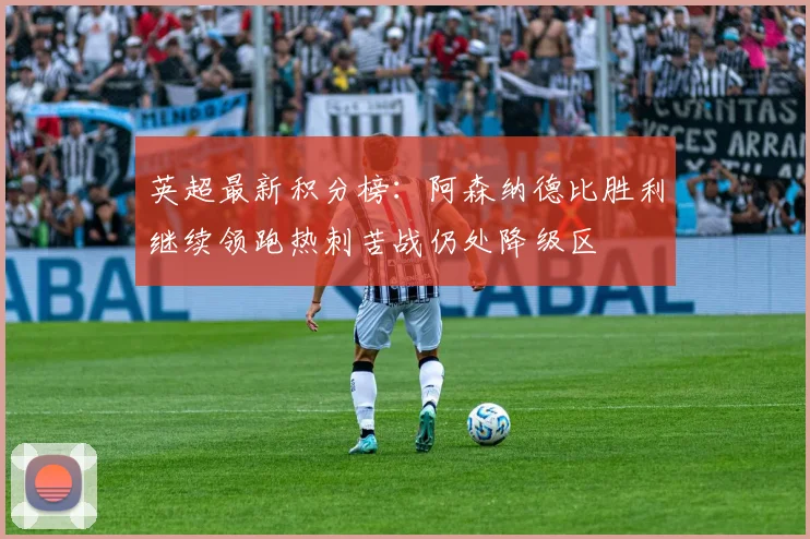 英超最新积分榜：阿森纳德比胜利继续领跑热刺苦战仍处降级区