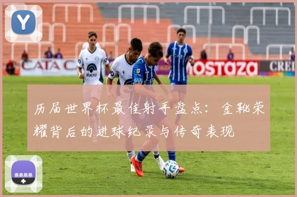 历届世界杯最佳射手盘点:金靴荣耀背后的进球纪录与传奇表现
