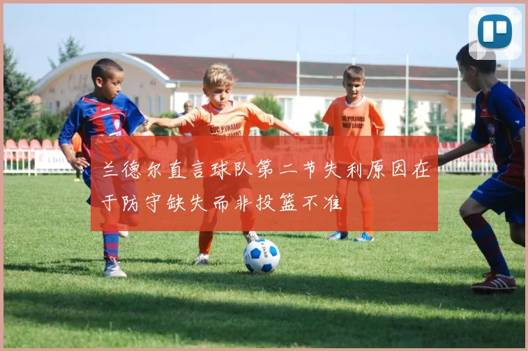 兰德尔直言球队第二节失利原因在于防守缺失而非投篮不准
