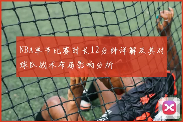 NBA单节比赛时长12分钟详解及其对球队战术布局影响分析