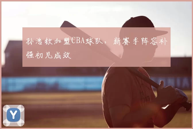 孙浩钦加盟CBA球队，新赛季阵容补强初见成效