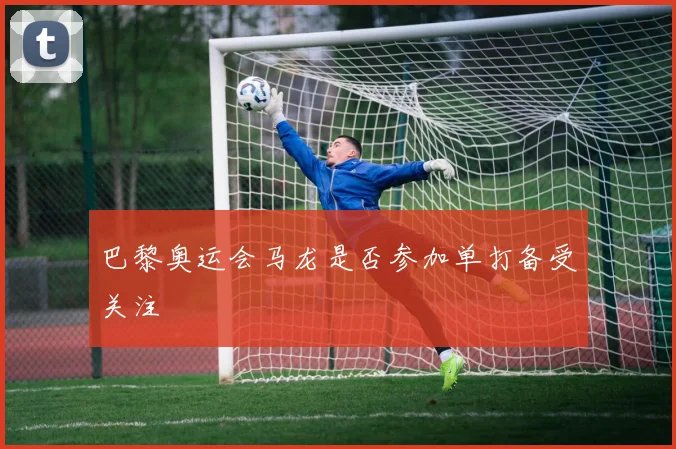 巴黎奥运会马龙是否参加单打备受关注