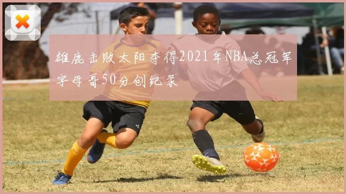 雄鹿击败太阳夺得2021年NBA总冠军字母哥50分创纪录