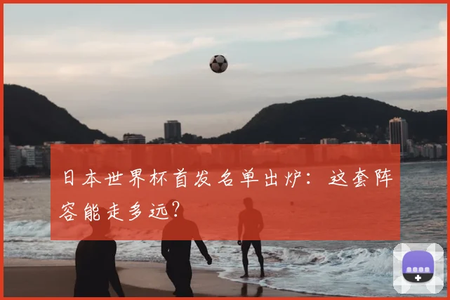 日本世界杯首发名单出炉：这套阵容能走多远？