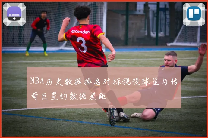 NBA历史数据排名对标现役球星与传奇巨星的数据差距