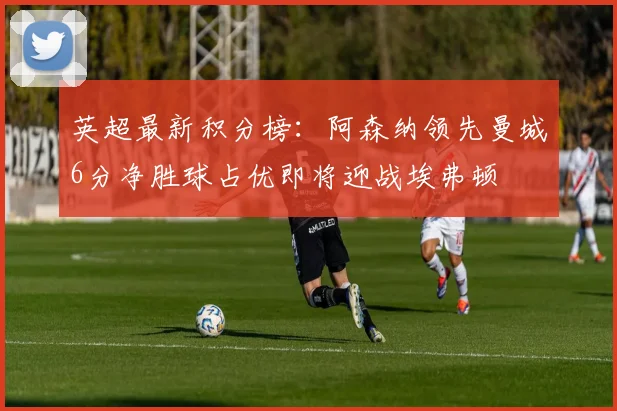 英超最新积分榜:阿森纳领先曼城6分净胜球占优即将迎战埃弗顿