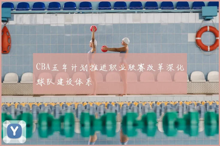 CBA五年计划推进职业联赛改革深化球队建设体系