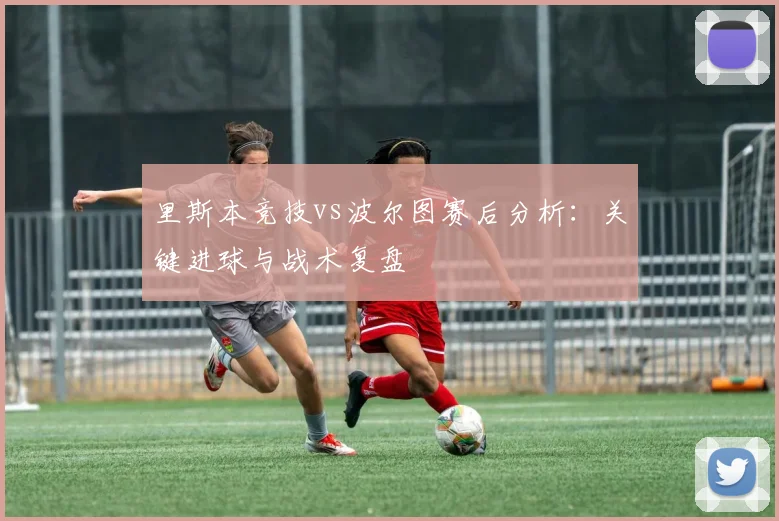 里斯本竞技vs波尔图赛后分析：关键进球与战术复盘