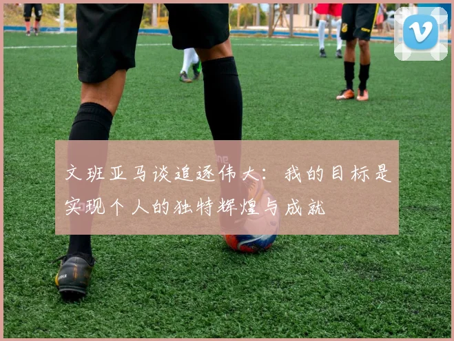文班亚马谈追逐伟大:我的目标是实现个人的独特辉煌与成就