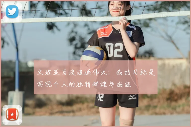 文班亚马谈追逐伟大：我的目标是实现个人的独特辉煌与成就