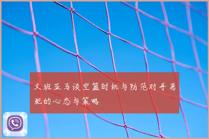 文班亚马谈空篮时机与防范对手恶犯的心态与策略