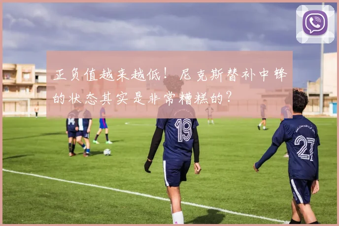 正负值越来越低!尼克斯替补中锋的状态其实是非常糟糕的?