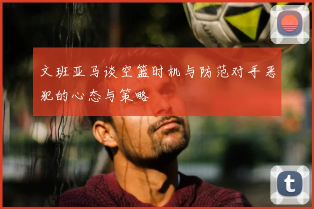 文班亚马谈空篮时机与防范对手恶犯的心态与策略