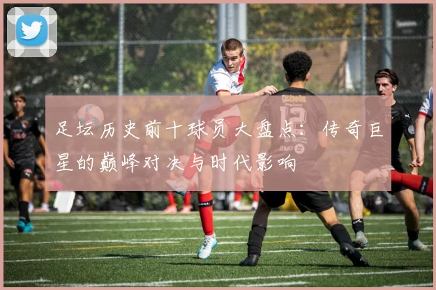 足坛历史前十球员大盘点：传奇巨星的巅峰对决与时代影响