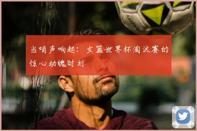 当哨声响起:女篮世界杯淘汰赛的惊心动魄时刻