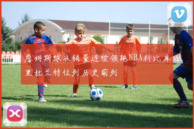 詹姆斯球衣销量连续领跑NBA科比库里杜兰特位列历史前列