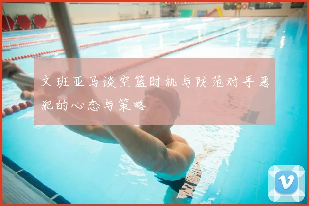 文班亚马谈空篮时机与防范对手恶犯的心态与策略