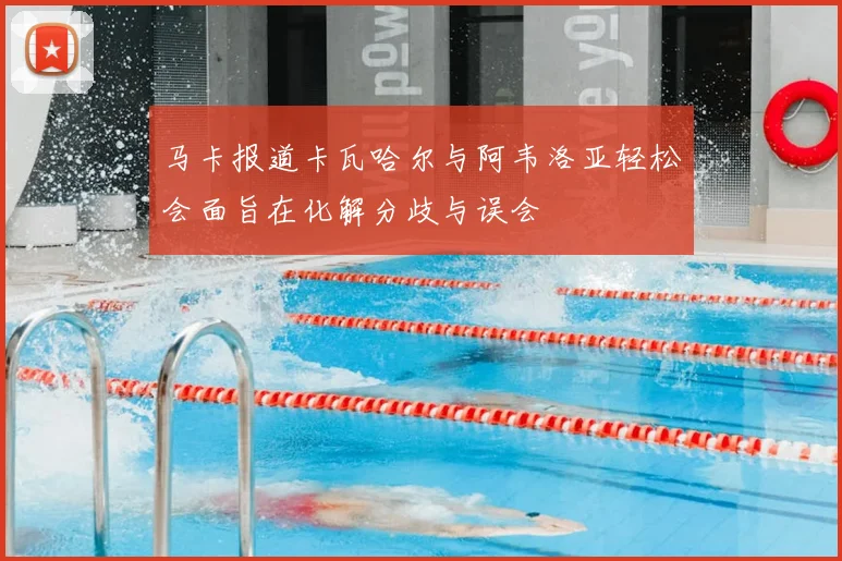 马卡报道卡瓦哈尔与阿韦洛亚轻松会面旨在化解分歧与误会