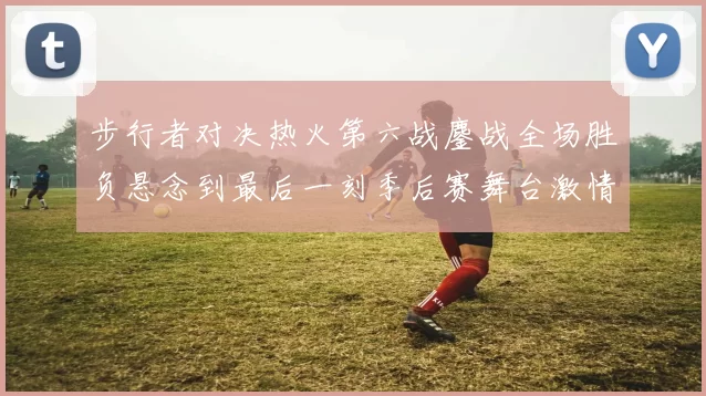 步行者对决热火第六战鏖战全场胜负悬念到最后一刻季后赛舞台激情拉满