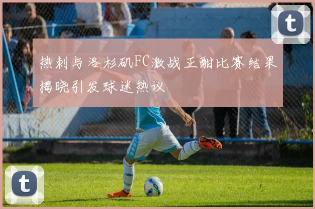 热刺与洛杉矶FC激战正酣比赛结果揭晓引发球迷热议
