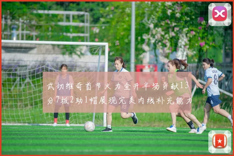 武切维奇首节火力全开半场贡献13分7板2助1帽展现完美内线补充能力