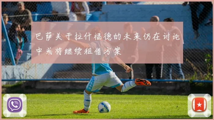 巴萨关于拉什福德的未来仍在讨论中或将继续租借方案