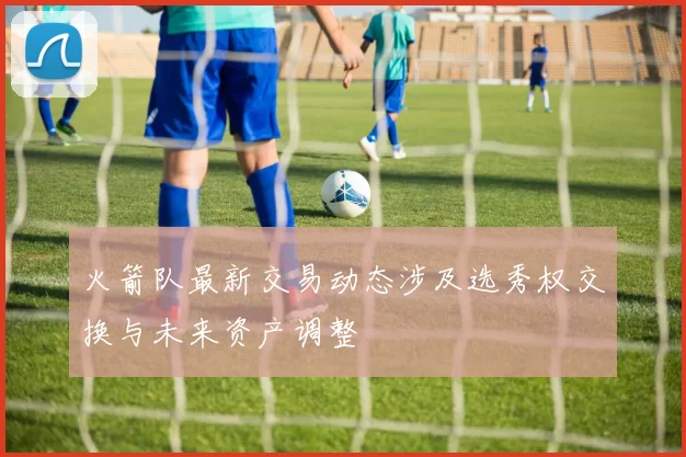火箭队最新交易动态涉及选秀权交换与未来资产调整