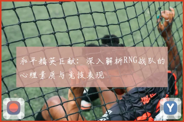 和平精英巨献：深入解析RNG战队的心理素质与竞技表现