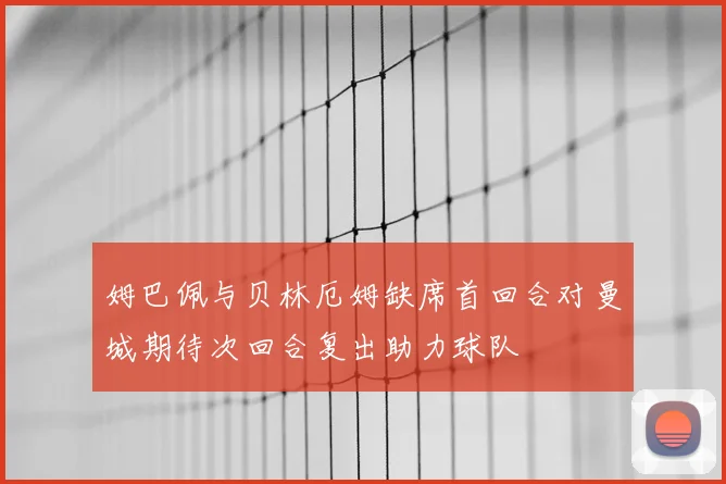 姆巴佩与贝林厄姆缺席首回合对曼城期待次回合复出助力球队