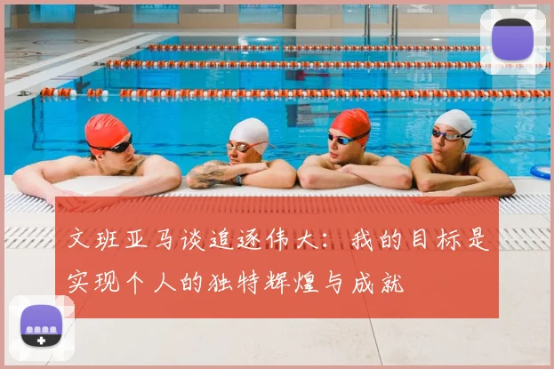 文班亚马谈追逐伟大:我的目标是实现个人的独特辉煌与成就