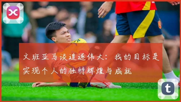 文班亚马谈追逐伟大:我的目标是实现个人的独特辉煌与成就