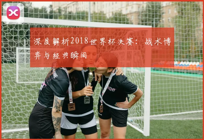 深度解析2018世界杯决赛:战术博弈与经典瞬间