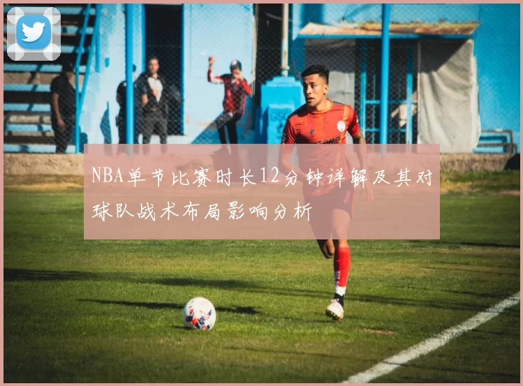 NBA单节比赛时长12分钟详解及其对球队战术布局影响分析
