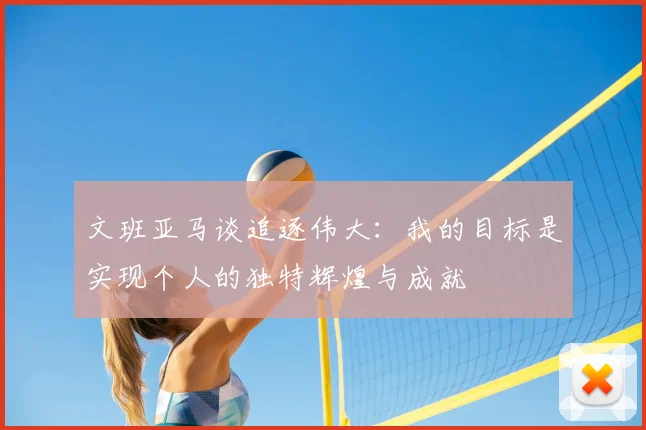 文班亚马谈追逐伟大：我的目标是实现个人的独特辉煌与成就