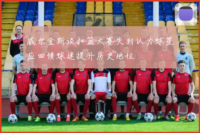 威尔金斯谈扣篮大赛失利认为球星应回馈球迷提升历史地位