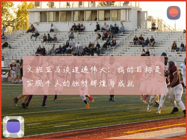 文班亚马谈追逐伟大:我的目标是实现个人的独特辉煌与成就