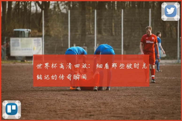 世界杯高清回放：细看那些被时光铭记的传奇瞬间