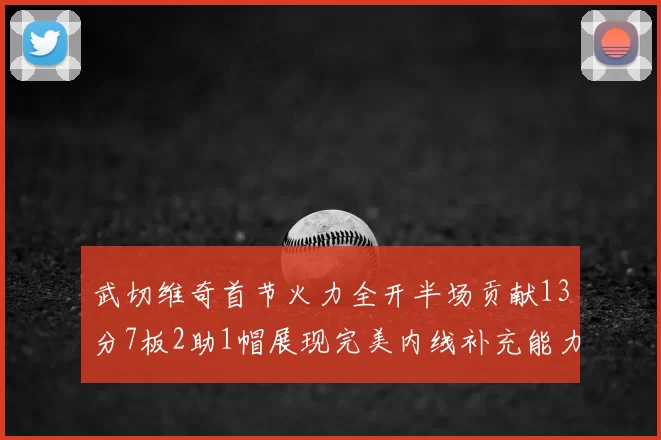武切维奇首节火力全开半场贡献13分7板2助1帽展现完美内线补充能力