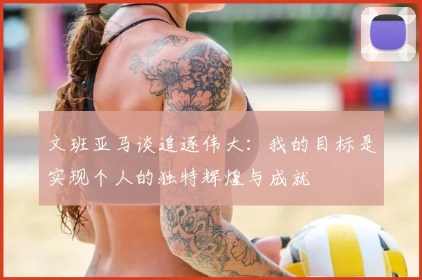 文班亚马谈追逐伟大:我的目标是实现个人的独特辉煌与成就