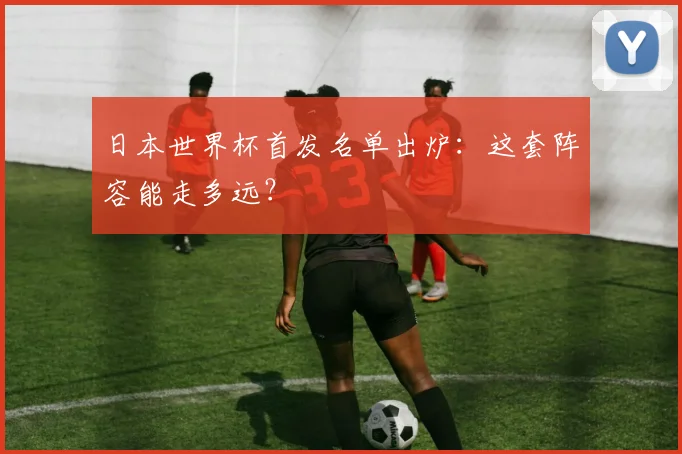 日本世界杯首发名单出炉：这套阵容能走多远？