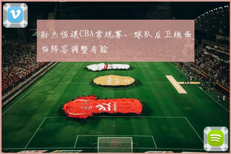 孙杰伤退CBA常规赛，球队后卫线面临阵容调整考验