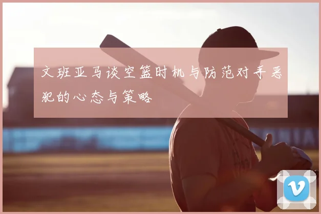 文班亚马谈空篮时机与防范对手恶犯的心态与策略