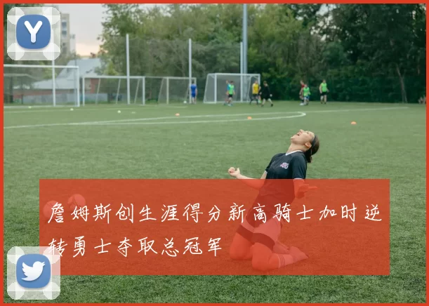 詹姆斯创生涯得分新高骑士加时逆转勇士夺取总冠军