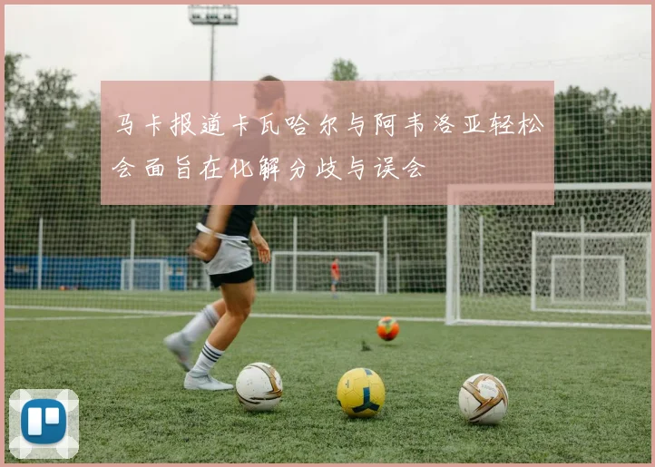 马卡报道卡瓦哈尔与阿韦洛亚轻松会面旨在化解分歧与误会
