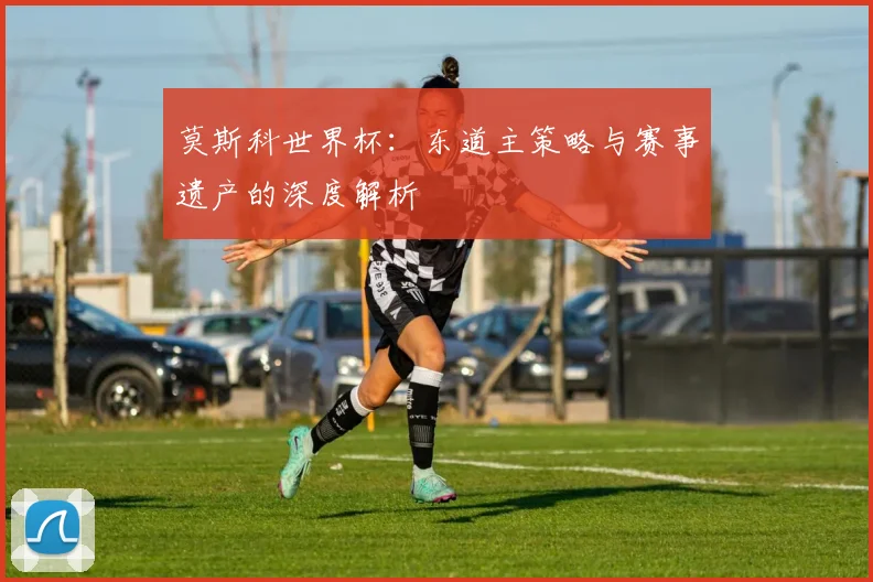 莫斯科世界杯:东道主策略与赛事遗产的深度解析